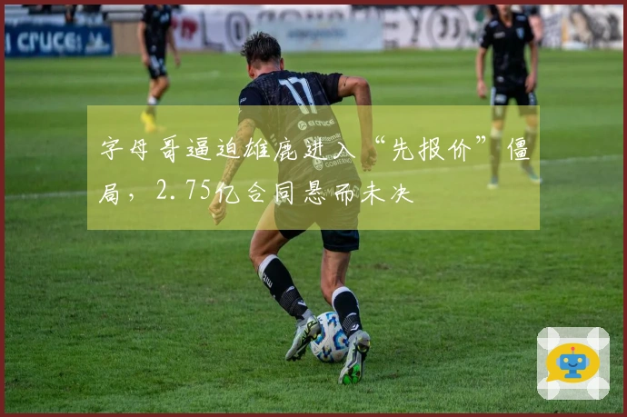 字母哥逼迫雄鹿进入“先报价”僵局，2.75亿合同悬而未决