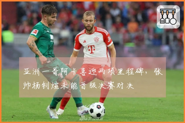 亚洲一哥阿卡喜迎两项里程碑，张帅杨钊煊未能晋级决赛对决