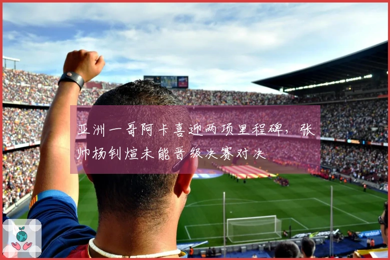 亚洲一哥阿卡喜迎两项里程碑，张帅杨钊煊未能晋级决赛对决