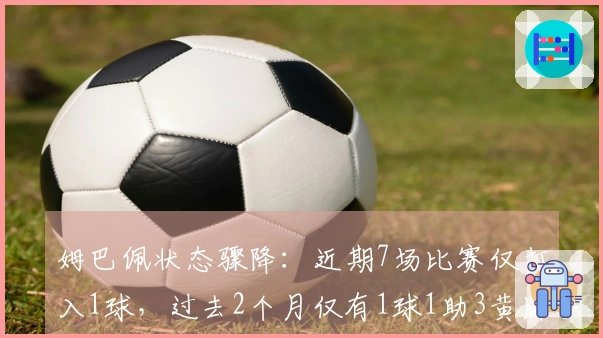 姆巴佩状态骤降：近期7场比赛仅打入1球，过去2个月仅有1球1助3黄牌
