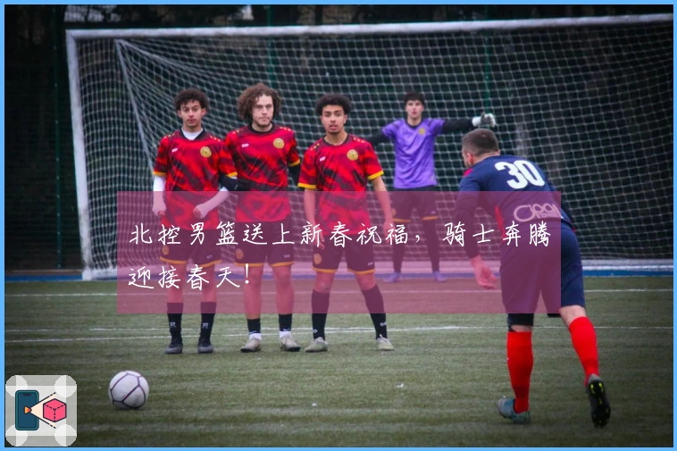 北控男篮送上新春祝福，骑士奔腾迎接春天！