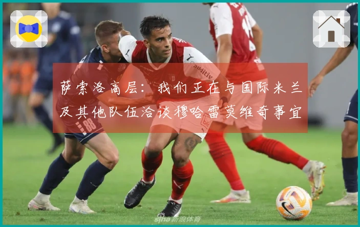 萨索洛高层：我们正在与国际米兰及其他队伍洽谈穆哈雷莫维奇事宜