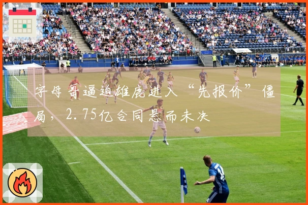 字母哥逼迫雄鹿进入“先报价”僵局，2.75亿合同悬而未决